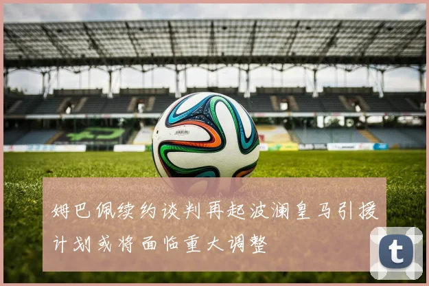 姆巴佩续约谈判再起波澜皇马引援计划或将面临重大调整