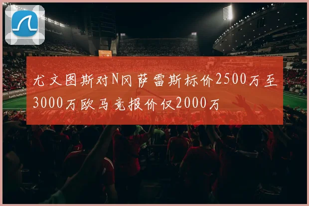 尤文图斯对N冈萨雷斯标价2500万至3000万欧马竞报价仅2000万