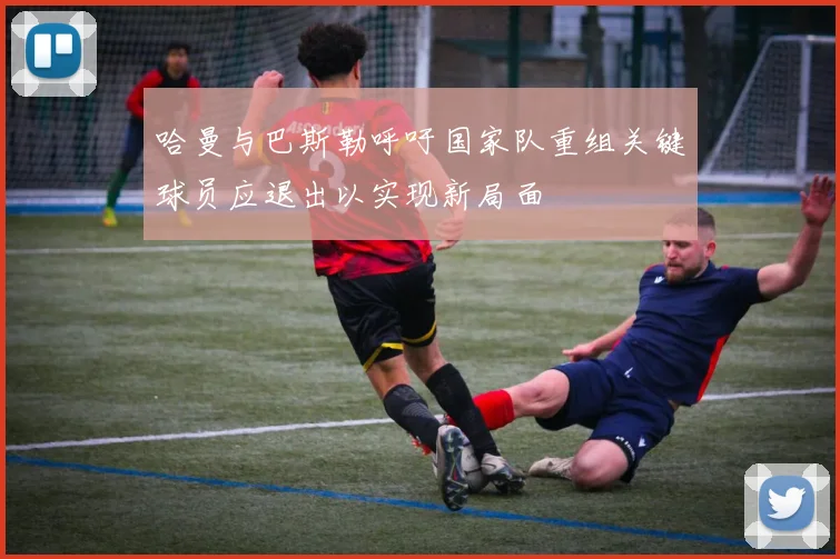 哈曼与巴斯勒呼吁国家队重组关键球员应退出以实现新局面