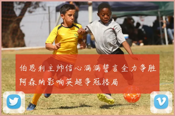 伯恩利主帅信心满满誓言全力争胜阿森纳影响英超争冠格局