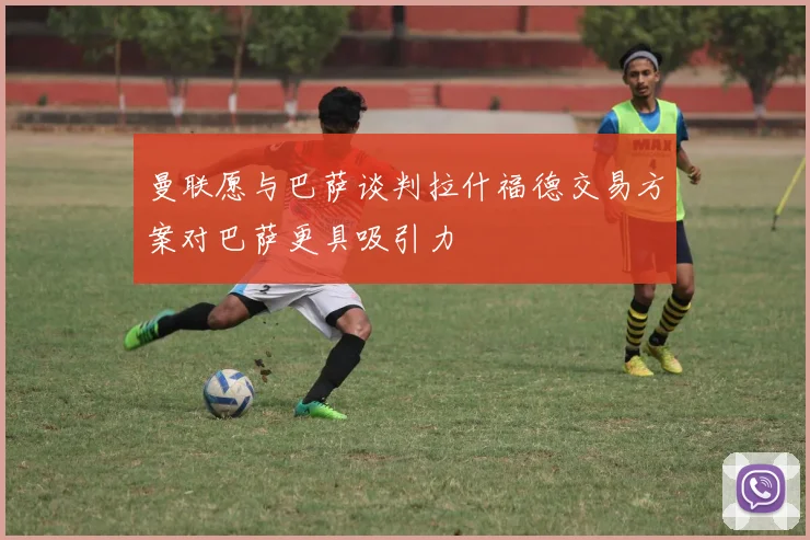 曼联愿与巴萨谈判拉什福德交易方案对巴萨更具吸引力
