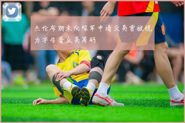 杰伦布朗未向绿军申请交易曾被视为字母哥交易筹码