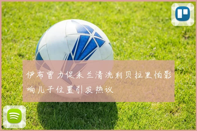 伊布曾力促米兰清洗利贝拉里怕影响儿子位置引发热议