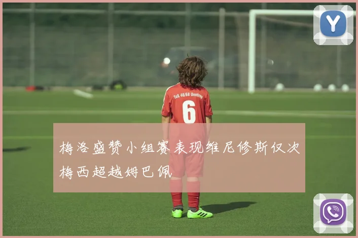 梅洛盛赞小组赛表现维尼修斯仅次梅西超越姆巴佩