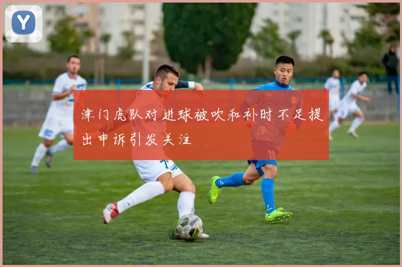 津门虎队对进球被吹和补时不足提出申诉引发关注