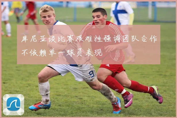 库尼亚谈比赛艰难性强调团队合作不依赖单一球员表现