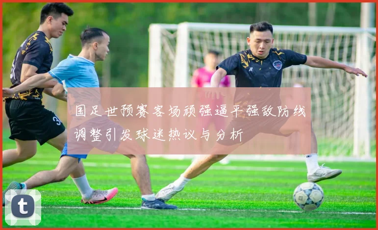 国足世预赛客场顽强逼平强敌防线调整引发球迷热议与分析