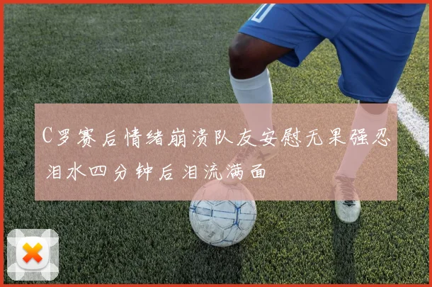 C罗赛后情绪崩溃队友安慰无果强忍泪水四分钟后泪流满面