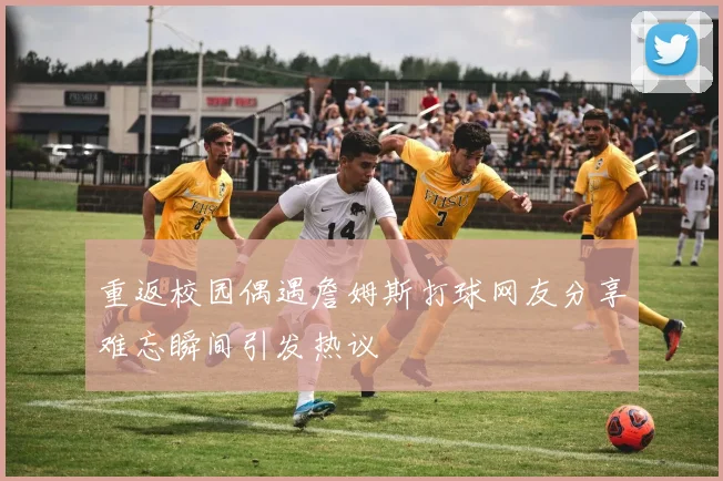重返校园偶遇詹姆斯打球网友分享难忘瞬间引发热议