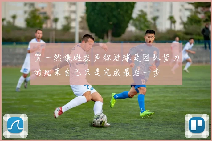 贺一然谦逊发声称进球是团队努力的结果自己只是完成最后一步