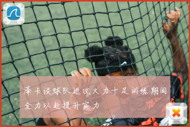 泽卡谈球队进攻火力十足训练期间全力以赴提升实力