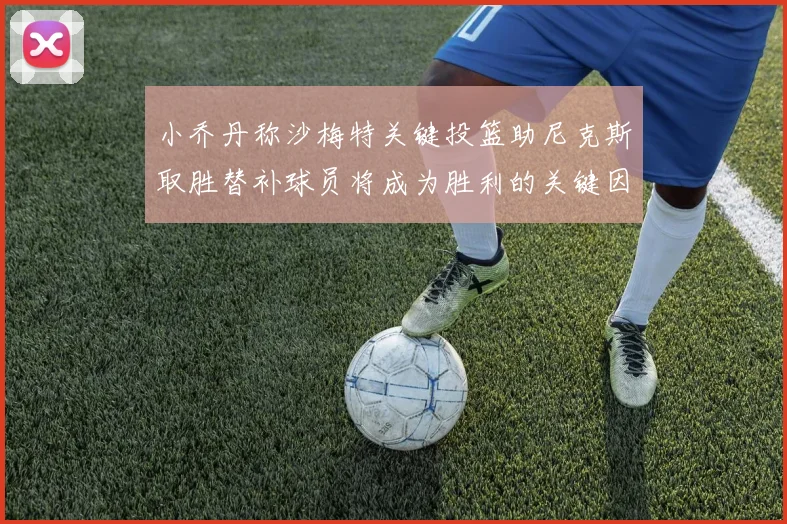 小乔丹称沙梅特关键投篮助尼克斯取胜替补球员将成为胜利的关键因素
