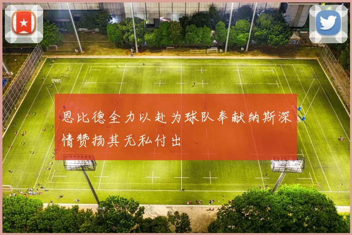 恩比德全力以赴为球队奉献纳斯深情赞扬其无私付出