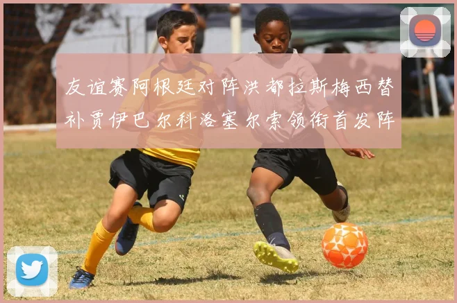友谊赛阿根廷对阵洪都拉斯梅西替补贾伊巴尔科洛塞尔索领衔首发阵容