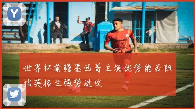 世界杯前瞻墨西哥主场优势能否阻挡英格兰强势进攻