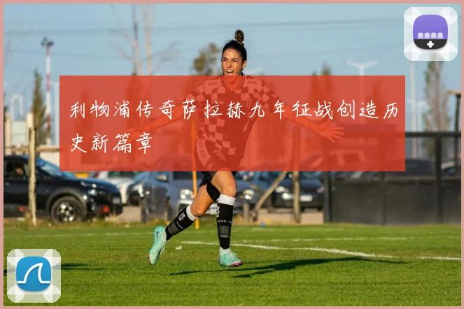 利物浦传奇萨拉赫九年征战创造历史新篇章