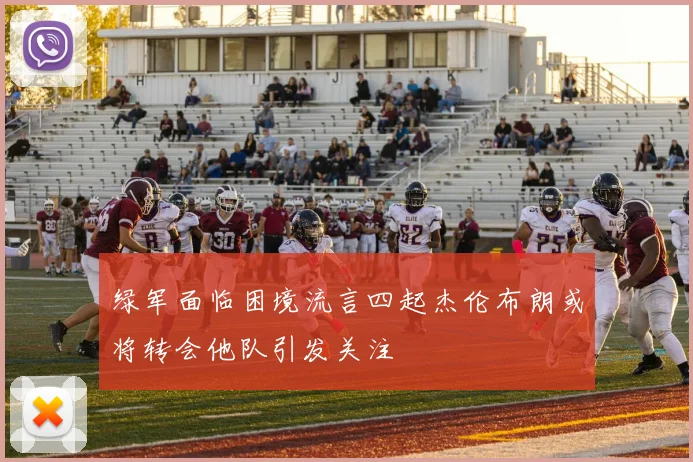 绿军面临困境流言四起杰伦布朗或将转会他队引发关注