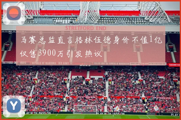 马赛总监直言格林伍德身价不值1亿仅售3900万引发热议