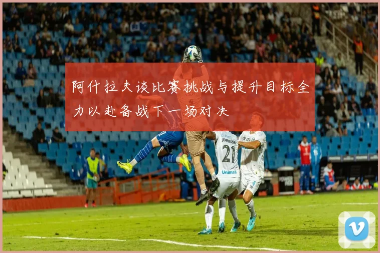 阿什拉夫谈比赛挑战与提升目标全力以赴备战下一场对决