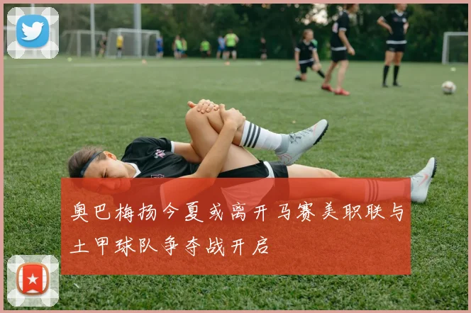 奥巴梅扬今夏或离开马赛美职联与土甲球队争夺战开启